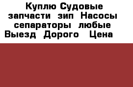 Куплю Судовые запчасти. зип. Насосы. сепараторы. любые. Выезд. Дорого › Цена ­ 100 000 - Приморский край, Владивосток г. Водная техника » Запчасти и аксессуары   . Приморский край,Владивосток г.